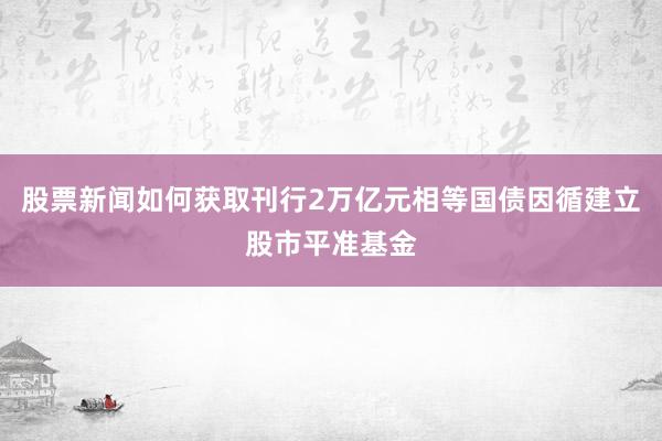 股票新闻如何获取刊行2万亿元相等国债因循建立股市平准基金