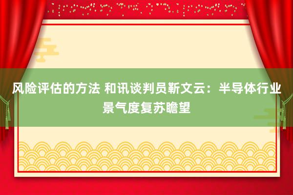 风险评估的方法 和讯谈判员靳文云：半导体行业景气度复苏瞻望