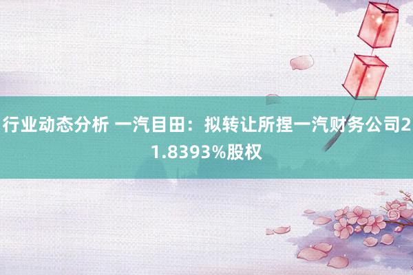 行业动态分析 一汽目田：拟转让所捏一汽财务公司21.8393%股权