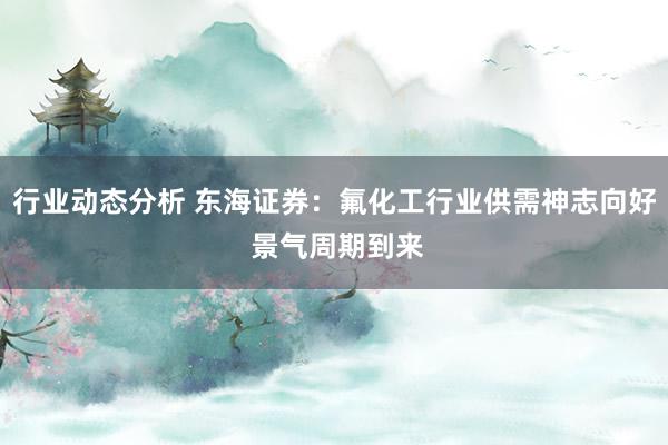 行业动态分析 东海证券：氟化工行业供需神志向好 景气周期到来