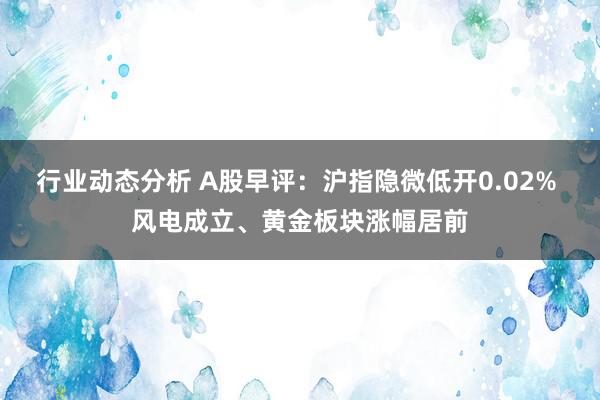 行业动态分析 A股早评：沪指隐微低开0.02% 风电成立、黄金板块涨幅居前