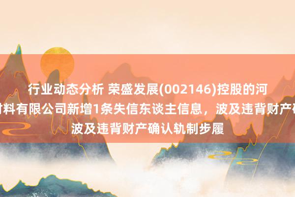 行业动态分析 荣盛发展(002146)控股的河北荣盛建筑材料有限公司新增1条失信东谈主信息，波及违背财产确认轨制步履