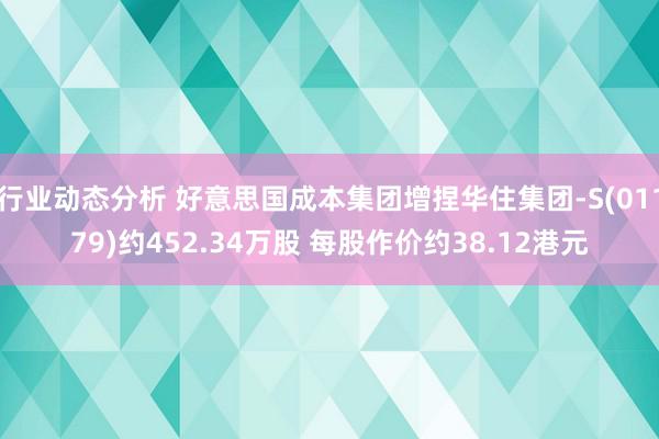 行业动态分析 好意思国成本集团增捏华住集团-S(01179)约452.34万股 每股作价约38.12港元