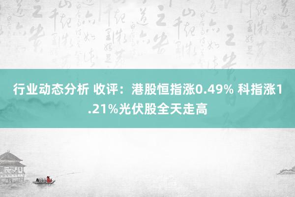 行业动态分析 收评：港股恒指涨0.49% 科指涨1.21%光伏股全天走高