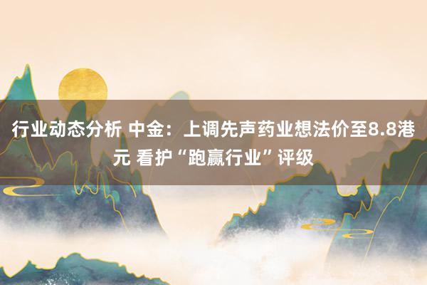 行业动态分析 中金：上调先声药业想法价至8.8港元 看护“跑赢行业”评级