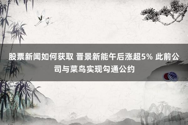 股票新闻如何获取 晋景新能午后涨超5% 此前公司与菜鸟实现勾通公约