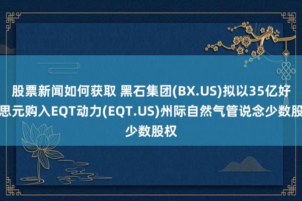 股票新闻如何获取 黑石集团(BX.US)拟以35亿好意思元购入EQT动力(EQT.US)州际自然气管说念少数股权