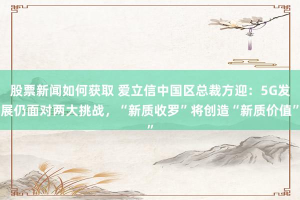 股票新闻如何获取 爱立信中国区总裁方迎：5G发展仍面对两大挑战，“新质收罗”将创造“新质价值”