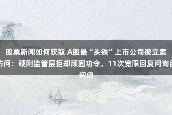 股票新闻如何获取 A股最“头铁”上市公司被立案访问：硬刚监管层拒却顽固功令，11次宽限回复问询函