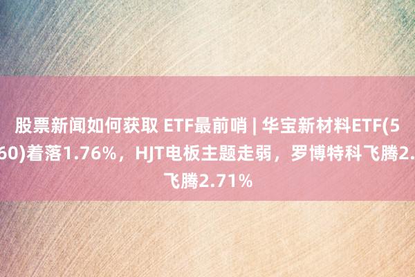 股票新闻如何获取 ETF最前哨 | 华宝新材料ETF(516360)着落1.76%，HJT电板主题走弱，罗博特科飞腾2.71%