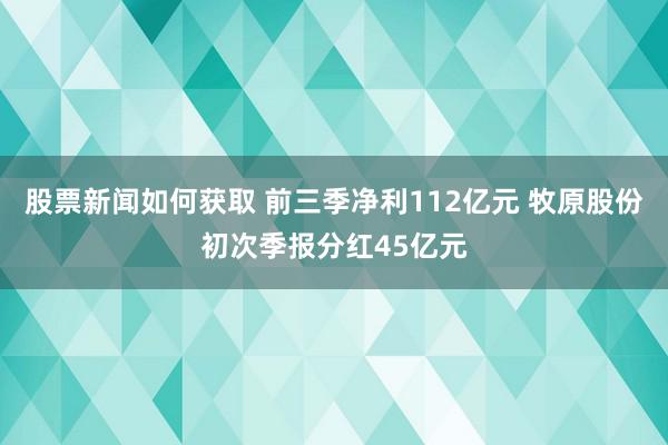 股票新闻如何获取 前三季净利112亿元 牧原股份初次季报分红45亿元