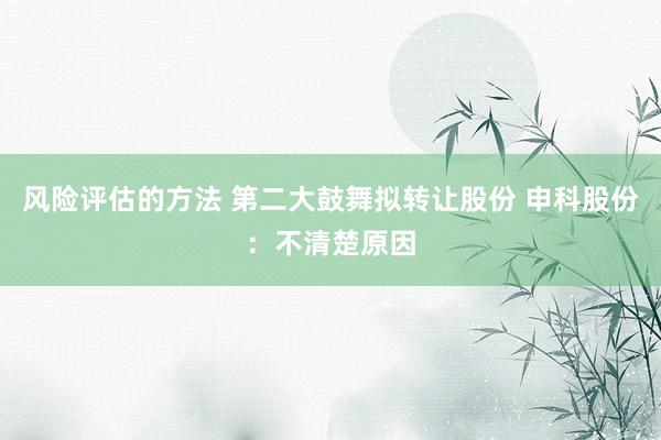 风险评估的方法 第二大鼓舞拟转让股份 申科股份：不清楚原因