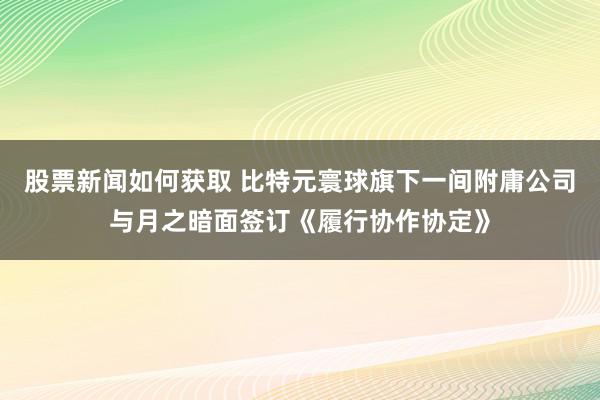 股票新闻如何获取 比特元寰球旗下一间附庸公司与月之暗面签订《履行协作协定》