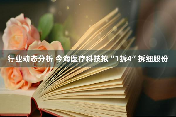 行业动态分析 今海医疗科技拟“1拆4”拆细股份