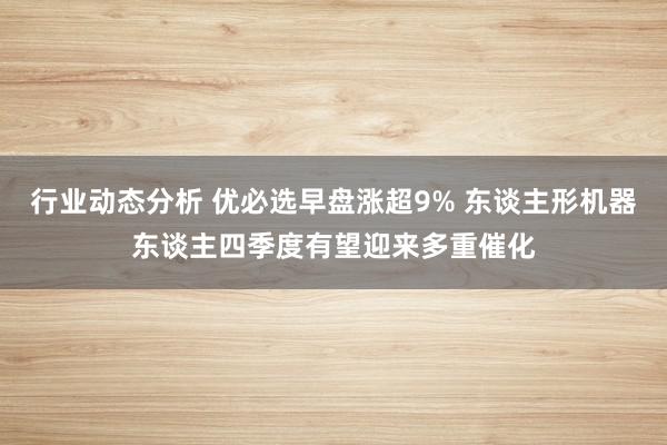 行业动态分析 优必选早盘涨超9% 东谈主形机器东谈主四季度有望迎来多重催化