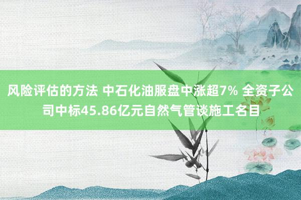 风险评估的方法 中石化油服盘中涨超7% 全资子公司中标45.86亿元自然气管谈施工名目