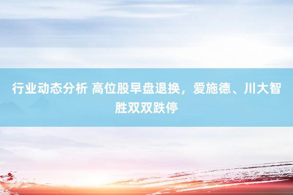 行业动态分析 高位股早盘退换，爱施德、川大智胜双双跌停