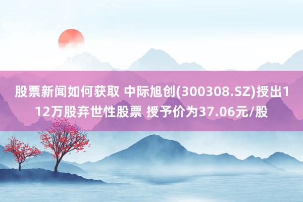 股票新闻如何获取 中际旭创(300308.SZ)授出112万股弃世性股票 授予价为37.06元/股