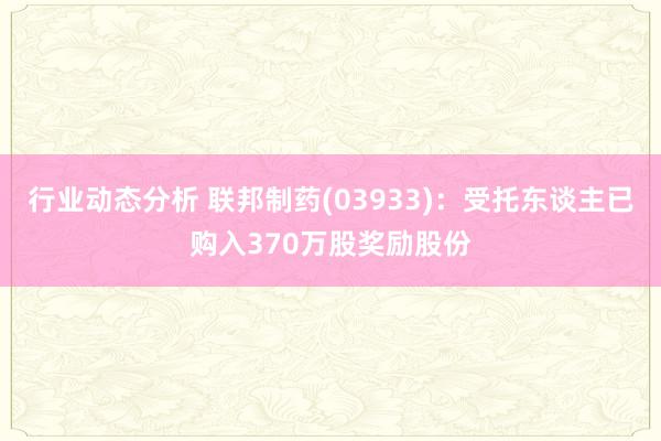 行业动态分析 联邦制药(03933)：受托东谈主已购入370万股奖励股份