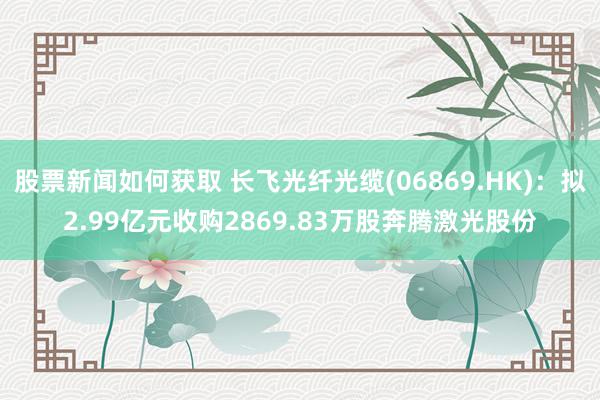 股票新闻如何获取 长飞光纤光缆(06869.HK)：拟2.99亿元收购2869.83万股奔腾激光股份