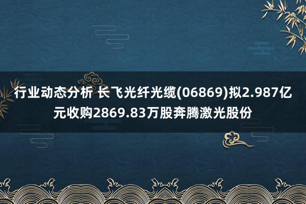 行业动态分析 长飞光纤光缆(06869)拟2.987亿元收购2869.83万股奔腾激光股份