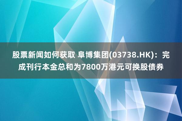 股票新闻如何获取 阜博集团(03738.HK)：完成刊行本金总和为7800万港元可换股债券