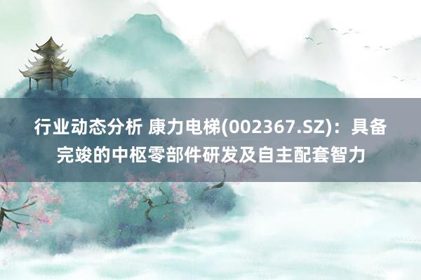 行业动态分析 康力电梯(002367.SZ)：具备完竣的中枢零部件研发及自主配套智力