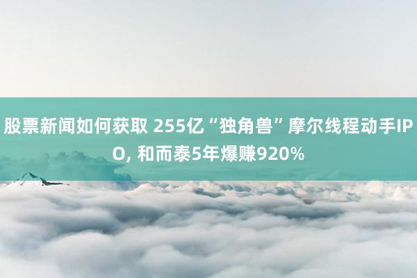 股票新闻如何获取 255亿“独角兽”摩尔线程动手IPO, 和而泰5年爆赚920%