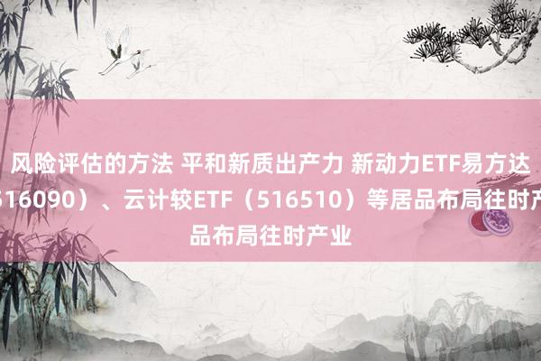 风险评估的方法 平和新质出产力 新动力ETF易方达（516090）、云计较ETF（516510）等居品布局往时产业