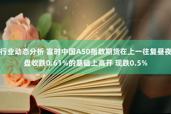 行业动态分析 富时中国A50指数期货在上一往复昼夜盘收跌0.61%的基础上高开 现跌0.5%