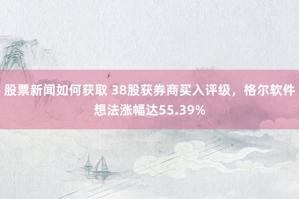 股票新闻如何获取 38股获券商买入评级，格尔软件想法涨幅达55.39%